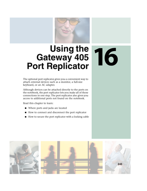 Page 25516
245
 Using the
Gateway 405
Port Replicator
The optional port replicator gives you a convenient way to 
attach external devices such as a monitor, a full-size 
keyboard, or an AC adapter.
Although devices can be attached directly to the ports on 
the notebook, the port replicator lets you make all of those 
connections in one step. The port replicator also gives you 
access to additional ports not found on the notebook.
Read this chapter to learn:
■Where ports and jacks are located
■How to connect and...