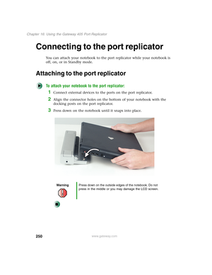 Page 260250
Chapter 16: Using the Gateway 405 Port Replicator
www.gateway.com
Connecting to the port replicator
You can attach your notebook to the port replicator while your notebook is 
off, on, or in Standby mode.
Attaching to the port replicator
To attach your notebook to the port replicator:
1Connect external devices to the ports on the port replicator.
2Align the connector holes on the bottom of your notebook with the 
docking posts on the port replicator.
3Press down on the notebook until it snaps into...