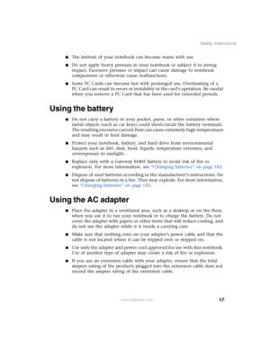 Page 2717
Safety instructions
www.gateway.com
■The bottom of your notebook can become warm with use.
■Do not apply heavy pressure to your notebook or subject it to strong 
impact. Excessive pressure or impact can cause damage to notebook 
components or otherwise cause malfunctions.
■Some PC Cards can become hot with prolonged use. Overheating of a 
PC Card can result in errors or instability in the card’s operation. Be careful 
when you remove a PC Card that has been used for extended periods.
Using the...