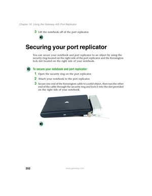 Page 262252
Chapter 16: Using the Gateway 405 Port Replicator
www.gateway.com
3Lift the notebook off of the port replicator.
Securing your port replicator
You can secure your notebook and port replicator to an object by using the 
security ring located on the right side of the port replicator and the Kensington 
lock slot located on the right side of your notebook.
To secure your notebook and port replicator:
1Open the security ring on the port replicator.
2Attach your notebook to the port replicator.
3Secure...