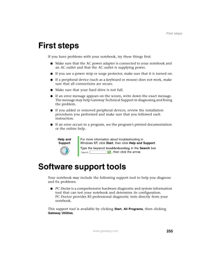 Page 265255
First steps
www.gateway.com
First steps
If you have problems with your notebook, try these things first:
■Make sure that the AC power adapter is connected to your notebook and 
an AC outlet and that the AC outlet is supplying power.
■If you use a power strip or surge protector, make sure that it is turned on.
■If a peripheral device (such as a keyboard or mouse) does not work, make 
sure that all connections are secure.
■Make sure that your hard drive is not full.
■If an error message appears on the...