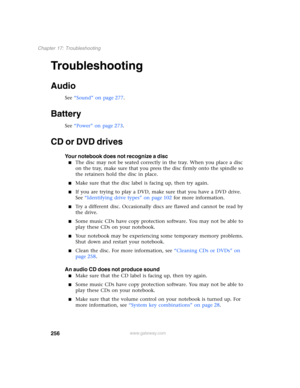 Page 266256
Chapter 17: Troubleshooting
www.gateway.com
Troubleshooting
Audio
See “Sound” on page 277.
Battery
See “Power” on page 273.
CD or DVD drives
Your notebook does not recognize a disc
■The disc may not be seated correctly in the tray. When you place a disc 
on the tray, make sure that you press the disc firmly onto the spindle so 
the retainers hold the disc in place.
■Make sure that the disc label is facing up, then try again.
■If you are trying to play a DVD, make sure that you have a DVD drive. 
See...