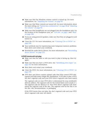Page 267257
Troubleshooting
www.gateway.com
■Make sure that the Windows volume control is turned up. For more 
information, see “Adjusting the volume” on page 92.
■Make sure that Mute controls are turned off. For more information about 
the mute setting, see “System key combinations” on page 28 or “Adjusting 
the volume” on page 92.
■Make sure that headphones are not plugged into the headphone jack. For 
the location of the headphone jack, see “Left side” on page 3 and “Back” 
on page 248.
■If you are using...