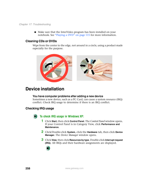 Page 268258
Chapter 17: Troubleshooting
www.gateway.com
■Make sure that the InterVideo program has been installed on your 
notebook. See “Playing a DVD” on page 115 for more information.
Cleaning CDs or DVDs
Wipe from the center to the edge, not around in a circle, using a product made 
especially for the purpose.
Device installation
You have computer problems after adding a new device
Sometimes a new device, such as a PC Card, can cause a system resource (IRQ) 
conflict. Check IRQ usage to determine if there is...