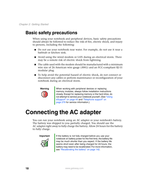 Page 2818
Chapter 2: Getting Started
www.gateway.com
Basic safety precautions
When using your notebook and peripheral devices, basic safety precautions 
should always be followed to reduce the risk of fire, electric shock, and injury 
to persons, including the following:
■Do not use your notebook near water. For example, do not use it near a 
bathtub or kitchen sink.
■Avoid using the wired modem or LAN during an electrical storm. There 
may be a remote risk of electric shock from lightning.
■The cable used with...