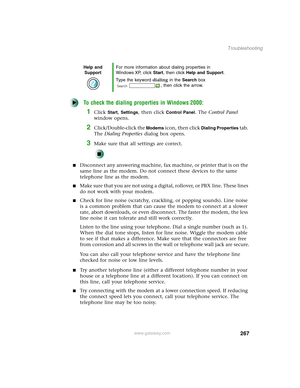 Page 277267
Troubleshooting
www.gateway.com
To check the dialing properties in Windows 2000:
1Click Start, Settings, then click Control Panel. The Control Panel 
window opens.
2Click/Double-click the Modems icon, then click Dialing Properties tab. 
The Dialing Properties dialog box opens.
3Make sure that all settings are correct.
■Disconnect any answering machine, fax machine, or printer that is on the 
same line as the modem. Do not connect these devices to the same 
telephone line as the modem.
■Make sure that...