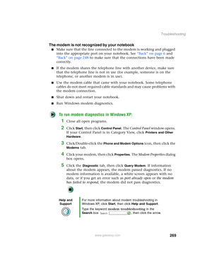 Page 279269
Troubleshooting
www.gateway.com
The modem is not recognized by your notebook
■Make sure that the line connected to the modem is working and plugged 
into the appropriate port on your notebook. See “Back” on page 6 and 
“Back” on page 248 to make sure that the connections have been made 
correctly.
■If the modem shares the telephone line with another device, make sure 
that the telephone line is not in use (for example, someone is on the 
telephone, or another modem is in use).
■Use the modem cable...