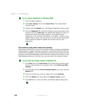 Page 280270
Chapter 17: Troubleshooting
www.gateway.com
To run modem diagnostics in Windows 2000:
1Close all open programs.
2Click Start, Settings, then click Control Panel. The Control Panel 
window opens.
3Double-click the Modems icon. The Modems Properties window opens.
4Click the Diagnostic tab, click the COM port next to the name of the 
modem, then click 
More Info. The Modem Info dialog box opens. If 
information about the modem appears, the modem passed 
diagnostics. If no modem information is available,...