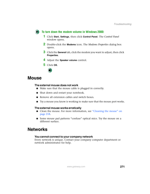 Page 281271
Troubleshooting
www.gateway.com
To turn down the modem volume in Windows 2000:
1Click Start, Settings, then click Control Panel. The Control Panel 
window opens.
2Double-click the Modems icon. The Modems Properties dialog box 
opens.
3Click the General tab, click the modem you want to adjust, then click 
Properties.
4Adjust the Speaker volume control.
5Click OK.
Mouse
The external mouse does not work
■Make sure that the mouse cable is plugged in correctly.
■Shut down and restart your notebook....