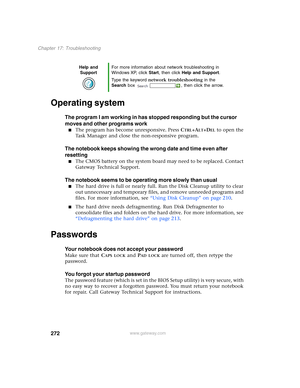 Page 282272
Chapter 17: Troubleshooting
www.gateway.com
Operating system
The program I am working in has stopped responding but the cursor 
moves and other programs work
■The program has become unresponsive. Press CTRL+ALT+DEL to open the 
Task Manager and close the non-responsive program.
The notebook keeps showing the wrong date and time even after 
resetting
■The CMOS battery on the system board may need to be replaced. Contact 
Gateway Technical Support.
The notebook seems to be operating more slowly than...