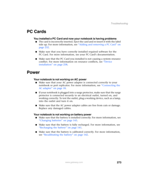 Page 283273
Troubleshooting
www.gateway.com
PC Cards
You installed a PC Card and now your notebook is having problems
■The card is incorrectly inserted. Eject the card and re-insert it with the label 
side up. For more information, see “Adding and removing a PC Card” on 
page 232.
■Make sure that you have correctly installed required software for the 
PC Card. For more information, see your PC Card’s documentation.
■Make sure that the PC Card you installed is not causing a system resource 
conflict. For more...