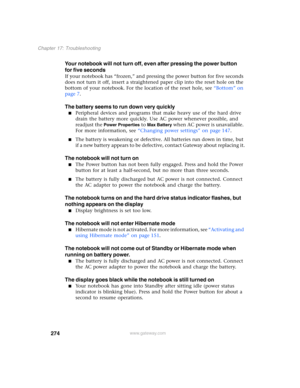 Page 284274
Chapter 17: Troubleshooting
www.gateway.com
Your notebook will not turn off, even after pressing the power button 
for five seconds
If your notebook has “frozen,” and pressing the power button for five seconds 
does not turn it off, insert a straightened paper clip into the reset hole on the 
bottom of your notebook. For the location of the reset hole, see “Bottom” on 
page 7.
The battery seems to run down very quickly
■Peripheral devices and programs that make heavy use of the hard drive 
drain the...