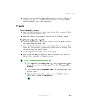 Page 285275
Troubleshooting
www.gateway.com
■Notebook has gone into low-battery Hibernate (power status indicator is 
blinking blue). Press and hold the Power button for about a second to 
resume operations, and charge the battery.
Printer
The printer will not turn on
■Make sure that the printer is online. Many printers have an online/offline 
button that you may need to press.
■Make sure that the power cable is plugged into an AC power source.
The printer is on but will not print
■Check the cable between the...