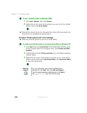 Page 286276
Chapter 17: Troubleshooting
www.gateway.com
To set a default printer in Windows 2000:
1Click Start, Settings, then click Printers.
2Right-click on the name of the printer you want to be the default 
printer, then click 
Set as Default.
■Reinstall the printer driver. See the guide that came with your printer for 
instructions on installing the printer driver.
You see a “Printer queue is full” error message
■Make sure that the printer is not set to work offline.
To make sure that the printer is not set...