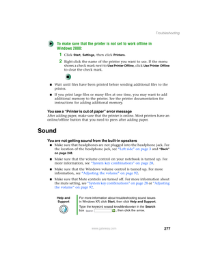 Page 287277
Troubleshooting
www.gateway.com
To make sure that the printer is not set to work offline in 
Windows 2000:
1Click Start, Settings, then click Printers.
2Right-click the name of the printer you want to use. If the menu 
shows a check mark next to 
Use Printer Offline, click Use Printer Offline 
to clear the check mark.
■Wait until files have been printed before sending additional files to the 
printer.
■If you print large files or many files at one time, you may want to add 
additional memory to the...