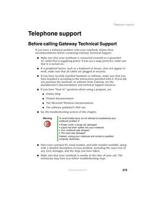 Page 289279
Telephone support
www.gateway.com
Telephone support
Before calling Gateway Technical Support
If you have a technical problem with your notebook, follow these 
recommendations before contacting Gateway Technical Support:
■Make sure that your notebook is connected correctly to a grounded 
AC outlet that is supplying power. If you use a surge protector, make sure 
that it is turned on.
■If a peripheral device, such as a keyboard or mouse, does not appear to 
work, make sure that all cables are plugged...