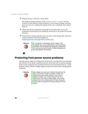 Page 3020
Chapter 2: Getting Started
www.gateway.com
3Plug the power cord into a wall outlet.
The battery charge indicator turns on (see “Front” on page 2 for the 
location of the battery charge indicator). If the battery charge indicator 
does not turn on, unplug the adapter from your notebook, then plug it 
back in.
4When you finish using your notebook for the first time, turn your 
notebook off and leave your notebook connected to AC power for at least 
24 hours.
5If the battery charge indicator does not...