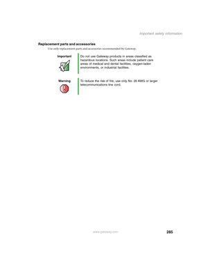 Page 295285
Important safety information
www.gateway.com
Replacement parts and accessories
Use only replacement parts and accessories recommended by Gateway.
ImportantDo not use Gateway products in areas classified as 
hazardous locations. Such areas include patient care 
areas of medical and dental facilities, oxygen-laden 
environments, or industrial facilities.
WarningTo reduce the risk of fire, use only No. 26 AWG or larger 
telecommunications line cord. 