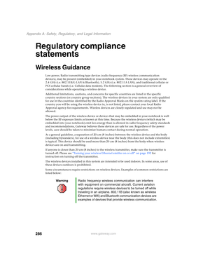 Page 296286
Appendix A: Safety, Regulatory, and Legal Information
www.gateway.com
Regulatory compliance 
statements
Wireless Guidance
Low power, Radio transmitting type devices (radio frequency (RF) wireless communication 
devices), may be present (embedded) in your notebook system. These devices may operate in the 
2.4 GHz (i.e. 802.11B/G LAN & Bluetooth), 5.2 GHz (i.e. 802.11A LAN), and traditional cellular or 
PCS cellular bands (i.e. Cellular data modem). The following section is a general overview of...