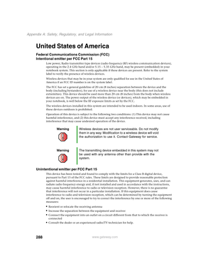 Page 298288
Appendix A: Safety, Regulatory, and Legal Information
www.gateway.com
United States of America
Federal Communications Commission (FCC)
Intentional emitter per FCC Part 15
Low power, Radio transmitter type devices (radio frequency (RF) wireless communication devices), 
operating in the 2.4 GHz band and/or 5.15 – 5.35 GHz band, may be present (embedded) in your 
notebook system. This section is only applicable if these devices are present. Refer to the system 
label to verify the presence of wireless...