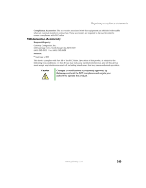 Page 299289
Regulatory compliance statements
www.gateway.com
Compliance Accessories: The accessories associated with this equipment are: shielded video cable 
when an external monitor is connected. These accessories are required to be used in order to 
ensure compliance with FCC rules.
FCC declaration of conformity
Responsible party:
Gateway Companies, Inc.
610 Gateway Drive, North Sioux City, SD 57049
(605) 232-2000   Fax: (605) 232-2023
Product:
■Gateway M405
This device complies with Part 15 of the FCC Rules....