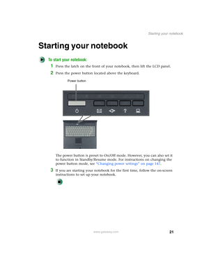 Page 3121
Starting your notebook
www.gateway.com
Starting your notebook
To start your notebook:
1Press the latch on the front of your notebook, then lift the LCD panel.
2Press the power button located above the keyboard.
The power button is preset to On/Off mode. However, you can also set it 
to function in Standby/Resume mode. For instructions on changing the 
power button mode, see “Changing power settings” on page 147.
3If you are starting your notebook for the first time, follow the on-screen 
instructions...