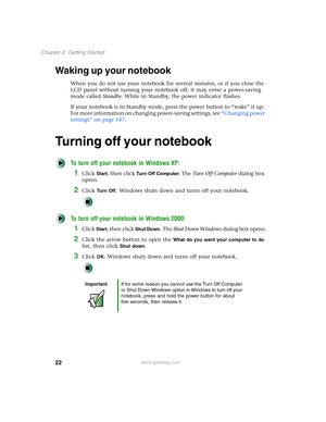 Page 3222
Chapter 2: Getting Started
www.gateway.com
Waking up your notebook
When you do not use your notebook for several minutes, or if you close the 
LCD panel without turning your notebook off, it may enter a power-saving 
mode called Standby. While in Standby, the power indicator flashes.
If your notebook is in Standby mode, press the power button to “wake” it up. 
For more information on changing power-saving settings, see “Changing power 
settings” on page 147.
Turning off your notebook
To turn off your...