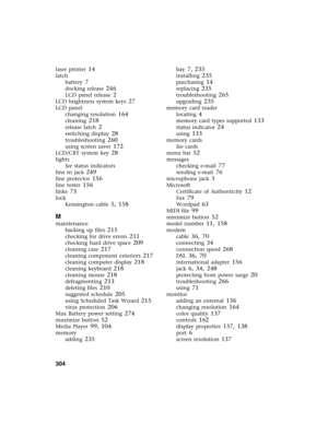 Page 314304          
laser printer 14
latch
battery
 7
docking release 246
LCD panel release 2
LCD brightness system keys 27
LCD panel
changing resolution
 164
cleaning 218
release latch 2
switching display 28
troubleshooting 260
using screen saver 172
LCD/CRT system key 28
lights
See status indicators
line in jack
 249
line protector 156
line tester 156
links 73
lock
Kensington cable
 5, 158
M
maintenance
backing up files
 215
checking for drive errors 211
checking hard drive space 209
cleaning case 217...