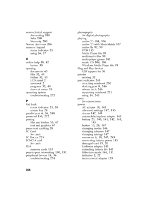 Page 316306          
non-technical support
Accounting
 280
Sales 280
Warranty 280
Norton Antivirus 206
numeric keypad
status indicator
 25
using 26, 27
O
online help 38, 42
button 30
opening
documents
 65
files 32, 49
folders 32, 53
LCD panel 2
notebook 2
programs 32, 49
shortcut menu 33
operating system
troubleshooting
 272
P
Pad Lock
status indicator
 25, 28
system key 28
parallel port 6, 36, 248
password 158, 272
pasting
files and folders
 55, 67
text and graphics 67
pause text scrolling 28
PC Card
See...