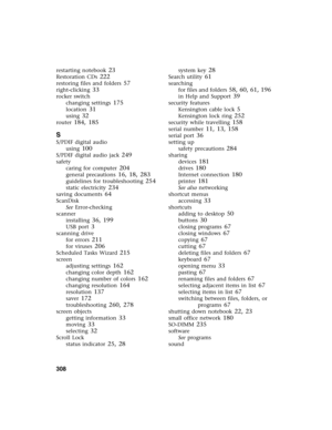 Page 318308          
restarting notebook 23
Restoration CDs 222
restoring files and folders 57
right-clicking 33
rocker switch
changing settings
 175
location 31
using 32
router 184, 185
S
S/PDIF digital audio
using
 100
S/PDIF digital audio jack 249
safety
caring for computer
 204
general precautions 16, 18, 283
guidelines for troubleshooting 254
static electricity 234
saving documents 64
ScanDisk
See Error-checking
scanner
installing
 36, 199
USB port 3
scanning drive
for errors
 211
for viruses 206
Scheduled...