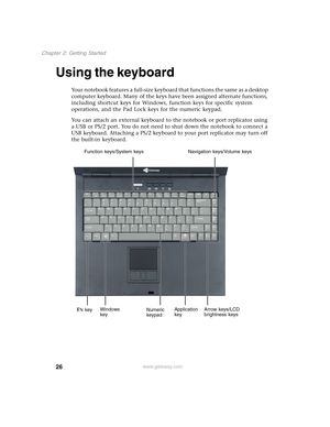 Page 3626
Chapter 2: Getting Started
www.gateway.com
Using the keyboard
Your notebook features a full-size keyboard that functions the same as a desktop 
computer keyboard. Many of the keys have been assigned alternate functions, 
including shortcut keys for Windows, function keys for specific system 
operations, and the Pad Lock keys for the numeric keypad.
You can attach an external keyboard to the notebook or port replicator using 
a USB or PS/2 port. You do not need to shut down the notebook to connect a...