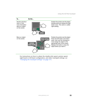 Page 4333
Using the EZ Pad touchpad
www.gateway.com
For instructions on how to adjust the double-click speed, pointer speed, 
right-hand or left-hand configuration, and other touchpad settings, see 
“Changing the touchpad settings” on page 173.
Access a shortcut 
menu or find 
more information 
about an object 
on the screen.Position the pointer over the object. 
Quickly press and release the right 
button once. This action is called 
right-clicking.
Move an object 
on the screen.Position the pointer over the...