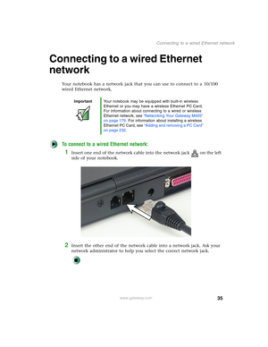 Page 4535
Connecting to a wired Ethernet network
www.gateway.com
Connecting to a wired Ethernet 
network
Your notebook has a network jack that you can use to connect to a 10/100 
wired Ethernet network.
To connect to a wired Ethernet network:
1Insert one end of the network cable into the network jack on the left 
side of your notebook.
2Insert the other end of the network cable into a network jack. Ask your 
network administrator to help you select the correct network jack.
ImportantYour notebook may be...