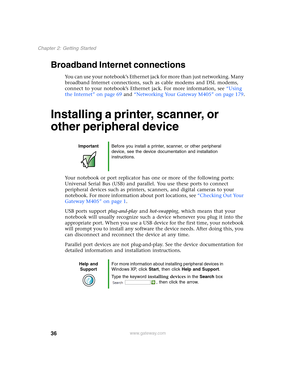 Page 4636
Chapter 2: Getting Started
www.gateway.com
Broadband Internet connections
You can use your notebook’s Ethernet jack for more than just networking. Many 
broadband Internet connections, such as cable modems and DSL modems, 
connect to your notebook’s Ethernet jack. For more information, see “Using 
the Internet” on page 69 and “Networking Your Gateway M405” on page 179.
Installing a printer, scanner, or 
other peripheral device
Your notebook or port replicator has one or more of the following ports:...