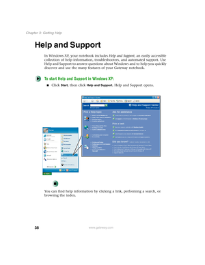 Page 4838
Chapter 3: Getting Help
www.gateway.com
Help and Support
In Windows XP, your notebook includes Help and Support, an easily accessible 
collection of help information, troubleshooters, and automated support. Use 
Help and Support to answer questions about Windows and to help you quickly 
discover and use the many features of your Gateway notebook.
To start Help and Support in Windows XP:
■Click Start, then click Help and Support. Help and Support opens.
You can find help information by clicking a link,...