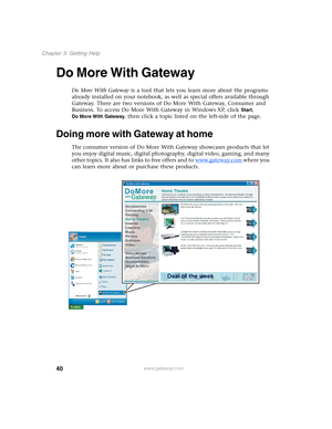 Page 5040
Chapter 3: Getting Help
www.gateway.com
Do More With Gateway
Do More With Gateway is a tool that lets you learn more about the programs 
already installed on your notebook, as well as special offers available through 
Gateway. There are two versions of Do More With Gateway, Consumer and 
Business. To access Do More With Gateway in Windows XP, click 
Start, 
Do More With Gateway, then click a topic listed on the left-side of the page.
Doing more with Gateway at home
The consumer version of Do More With...