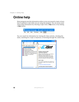 Page 5242
Chapter 3: Getting Help
www.gateway.com
Online help
Many programs provide information online so you can research a topic or learn 
how to perform a task while you are using the program. You can access most 
online help information by selecting a topic from a 
Help menu or by clicking 
a 
Help button.
You can search for information by viewing the help contents, checking the 
index, searching for a topic or keyword, or browsing through the online help. 