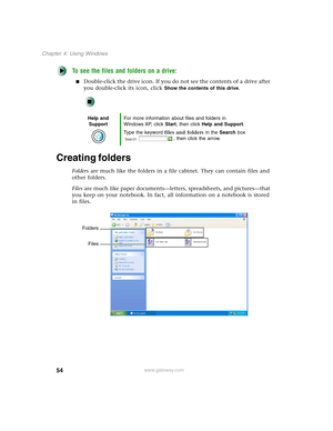 Page 6454
Chapter 4: Using Windows
www.gateway.com
To see the files and folders on a drive:
■Double-click the drive icon. If you do not see the contents of a drive after 
you double-click its icon, click 
Show the contents of this drive.
Creating folders
Folders are much like the folders in a file cabinet. They can contain files and 
other folders.
Files are much like paper documents—letters, spreadsheets, and pictures—that 
you keep on your notebook. In fact, all information on a notebook is stored 
in files....