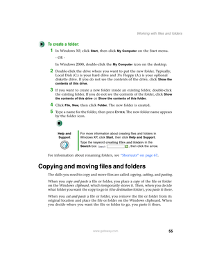 Page 6555
Working with files and folders
www.gateway.com
To create a folder:
1In Windows XP, click Start, then click My Computer on the Start menu.
- OR -
In Windows 2000, double-click the 
My Computer icon on the desktop.
2Double-click the drive where you want to put the new folder. Typically, 
Local Disk (C:) is your hard drive and 3½ Floppy (A:) is your optional 
diskette drive. If you do not see the contents of the drive, click 
Show the 
contents of this drive
.
3If you want to create a new folder inside...