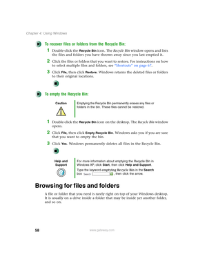 Page 6858
Chapter 4: Using Windows
www.gateway.com
To recover files or folders from the Recycle Bin:
1Double-click the Recycle Bin icon. The Recycle Bin window opens and lists 
the files and folders you have thrown away since you last emptied it.
2Click the files or folders that you want to restore. For instructions on how 
to select multiple files and folders, see “Shortcuts” on page 67.
3Click File, then click Restore. Windows returns the deleted files or folders 
to their original locations.
To empty the...