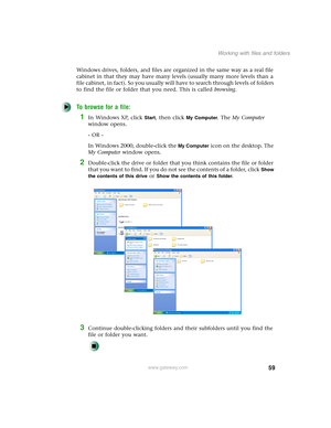 Page 6959
Working with files and folders
www.gateway.com
Windows drives, folders, and files are organized in the same way as a real file 
cabinet in that they may have many levels (usually many more levels than a 
file cabinet, in fact). So you usually will have to search through levels of folders 
to find the file or folder that you need. This is called browsing.
To browse for a file:
1In Windows XP, click Start, then click My Computer. The My Computer 
window opens.
- OR -
In Windows 2000, double-click the...