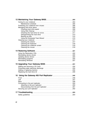 Page 8vi          
13 Maintaining Your Gateway M405. . . . . . . . . . . . . . . . . . . . . . . . . . . . . . . . 203
Caring  for  your  notebook   . . . . . . . . . . . . . . . . . . . . . . . . . . . . . . . . . . . . . . . . . . . . 204
Maintenance  schedule  . . . . . . . . . . . . . . . . . . . . . . . . . . . . . . . . . . . . . . . . . . . 205
Protecting  your  notebook  from  viruses  . . . . . . . . . . . . . . . . . . . . . . . . . . . . . . . . . . 206
Managing  hard  drive  space   . . . . . . . ....