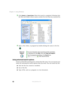 Page 7262
Chapter 4: Using Windows
www.gateway.com
3Click Search or Search Now. When the search is completed, Windows lists 
the files and folders whose names contain the text that you searched for.
4Open a file, folder, or program by double-clicking the name in the list.
Using advanced search options
Search can find files meeting more criteria than file name. You can narrow your 
search by selecting the search options that you want. You can search by the:
■Date the file was created or modified.
■Size of the...