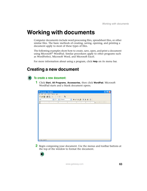 Page 7363
Working with documents
www.gateway.com
Working with documents
Computer documents include word processing files, spreadsheet files, or other 
similar files. The basic methods of creating, saving, opening, and printing a 
document apply to most of these types of files.
The following examples show how to create, save, open, and print a document 
using Microsoft
® WordPad. Similar procedures apply to other programs such 
as WordPerfect, Microsoft Word, and Microsoft Excel.
For more information about using...