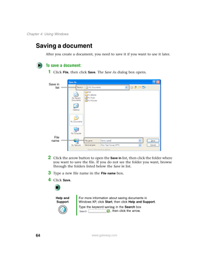 Page 7464
Chapter 4: Using Windows
www.gateway.com
Saving a document
After you create a document, you need to save it if you want to use it later.
To save a document:
1Click File, then click Save. The Save As dialog box opens.
2Click the arrow button to open the Save in list, then click the folder where 
you want to save the file. If you do not see the folder you want, browse 
through the folders listed below the Save in list.
3Type a new file name in the File name box.
4Click Save.
Help and 
SupportFor more...