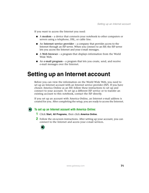 Page 8171
Setting up an Internet account
www.gateway.com
If you want to access the Internet you need:
■A modem – a device that connects your notebook to other computers or 
servers using a telephone, DSL, or cable line.
■An Internet service provider – a company that provides access to the 
Internet through an ISP server. When you connect to an ISP, the ISP server 
lets you access the Internet and your e-mail messages.
■A Web browser – a program that displays information from the World 
Wide Web.
■An e-mail...