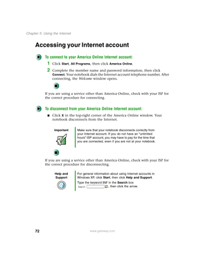 Page 8272
Chapter 5: Using the Internet
www.gateway.com
Accessing your Internet account
To connect to your America Online Internet account:
1Click Start, All Programs, then click America Online.
2Complete the member name and password information, then click 
Connect. Your notebook dials the Internet account telephone number. After 
connecting, the We l c o m e window opens.
If you are using a service other than America Online, check with your ISP for 
the correct procedure for connecting.
To disconnect from...