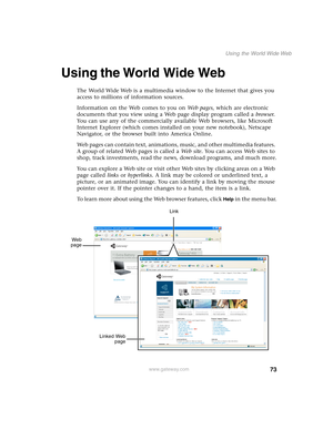 Page 8373
Using the World Wide Web
www.gateway.com
Using the World Wide Web
The World Wide Web is a multimedia window to the Internet that gives you 
access to millions of information sources.
Information on the Web comes to you on We b  p a g e s, which are electronic 
documents that you view using a Web page display program called a browser. 
You can use any of the commercially available Web browsers, like Microsoft 
Internet Explorer (which comes installed on your new notebook), Netscape 
Navigator, or the...