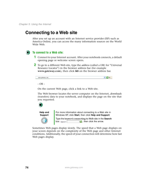 Page 8474
Chapter 5: Using the Internet
www.gateway.com
Connecting to a Web site
After you set up an account with an Internet service provider (ISP) such as 
America Online, you can access the many information sources on the World 
Wide Web.
To connect to a Web site:
1Connect to your Internet account. After your notebook connects, a default 
opening page or welcome screen opens.
2To go to a different Web site, type the address (called a URL for “Universal 
Resource Locator”) in the browser address bar (for...