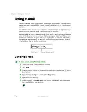 Page 8676
Chapter 5: Using the Internet
www.gateway.com
Using e-mail
E-mail (electronic mail) lets you send messages to anyone who has an Internet 
connection and e-mail address. E-mail is usually a free service of your Internet 
account.
The Internet never closes, so you can send e-mail messages at any time. Your 
e-mail messages arrive at most e-mail addresses in minutes.
An e-mail address consists of a user name, the @ symbol, and the Internet domain 
name of the Internet service provider (ISP) or company...